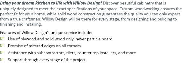 Bring your dream kitchen to life with Willow Design! Discover beautiful cabinetry that is uniquely designed to meet the exact specifications of your space. Custom woodworking ensures the perfect fit for your home, while solid wood construction guarantees the quality you can only expect from a true craftsman. Willow Design will be there for every stage, from designing and building to finishing and installing. Features of Willow Design’s unique service include: R Use of plywood and solid wood only, never particle board R Promise of mitered edges on all corners R Assistance with subcontractors, tilers, counter top installers, and more R Support through every stage of the project 